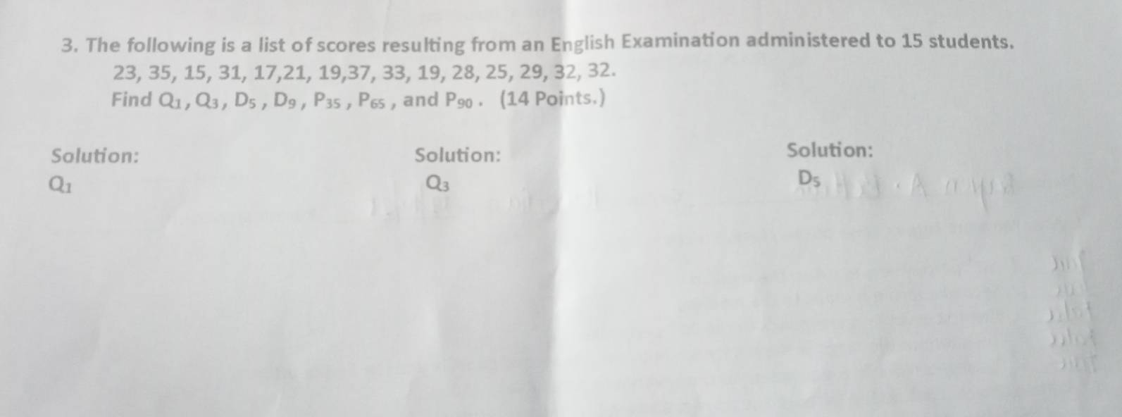 The following is a list of scores resulting from an English Examination administered to 15 students.
23, 35, 15, 31, 17, 21, 19, 37, 33, 19, 28, 25, 29, 32, 32. 
Find Q_1, Q_3, D_5, D_9, P_35 ,P_65 , and P_90. (14 Points.) 
Solution: Solution: 
Solution:
Q_1
Q_3
D_5