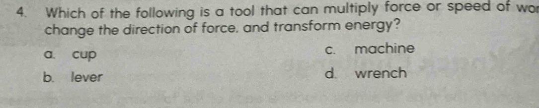 Which of the following is a tool that can multiply force or speed of wo
change the direction of force, and transform energy?
a. cup c. machine
b. lever d. wrench