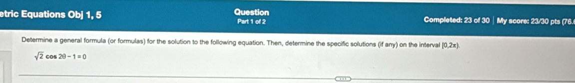 etric Equations Obj 1, 5 Question Completed: 23 of 30 │ My score: 23/30 pts (76. 
Part 1 of 2 
Determine a general formula (or formulas) for the solution to the following equation. Then, determine the specific solutions (if any) on the interval [0,2π ).
sqrt(2)cos 2θ -1=0