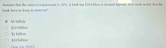 Assume that the reserve requirement is 20%. A bank has $20 billion in demand deposits. How much money does the
bank have to keep in reserves?
$4 billián
$20 billion
$2 billion
$10 billion
Clear my choice