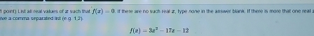 List all real values of æ such that f(x)=0
ive a comma separated list (e. g. 1.2). If there are no such real 2 , type none in the answer blank. If there is more that one real :
f(x)=3x^2-17x-12