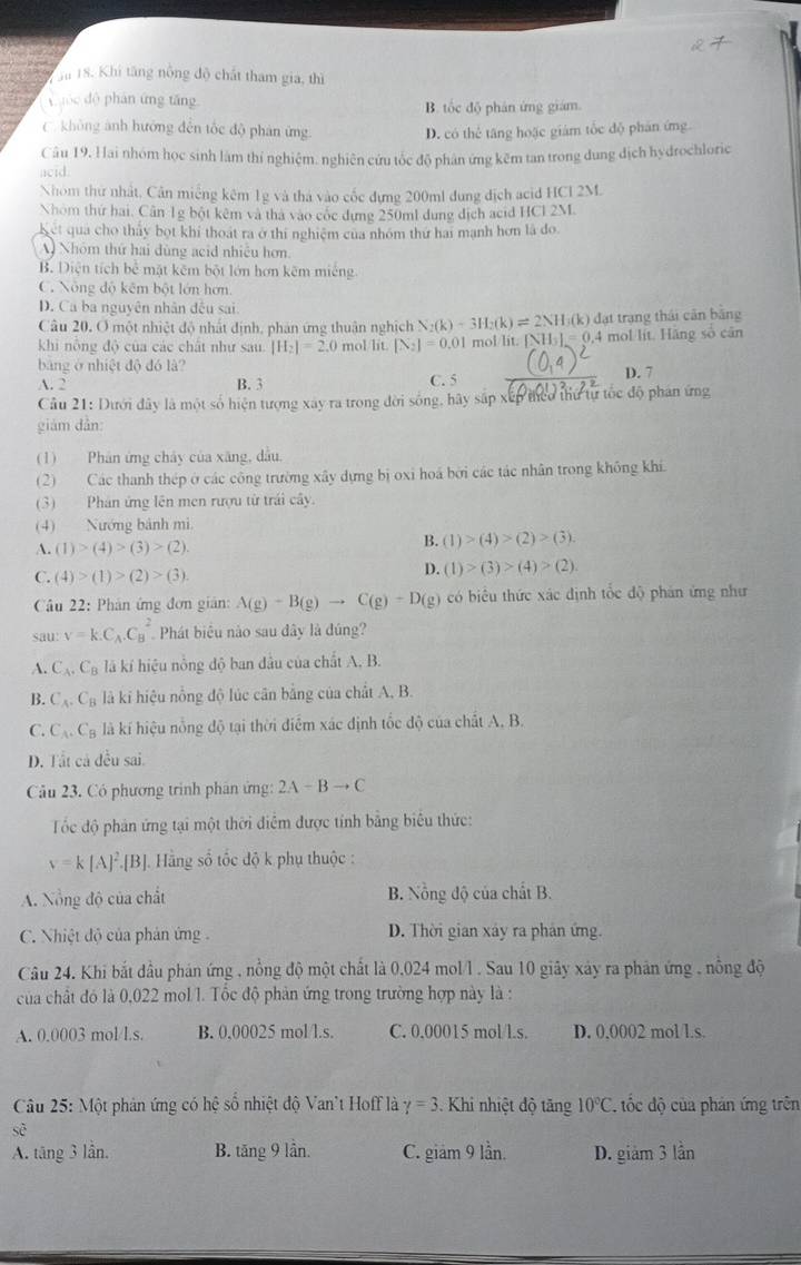 hu 18. Khi tăng nông độ chất tham gia, thì
xuộc dộ phán ứng tăng
B. tốc độ phân ứng giám.
C. không ảnh hướng đến tốc độ phân ứng
D. có thể tăng hoặc giám tốc độ phân ứng
Câu 19, Hai nhóm học sinh làm thí nghiệm. nghiên cứu tốc độ phân ứng kẽm tan trong dung địch hydrochloric
acid.
Nhóm thứ nhất, Cân miếng kêm 1g và thà vào cốc dựng 200ml dung địch acid HCI 2M.
Nhóm thứ hai, Cân 1g bột kêm và tha vào cốc dựng 250ml dung địch acid HCl 2M
Ket qua cho thấy bọt khi thoát ra ở thi nghiệm của nhóm thứ hai mạnh hơn là đo
A Nhóm thứ hai dùng acid nhiệu hơn
B. Diện tích bể mặt kêm bột lớn hơn kẽm miếng
C. Nông độ kêm bột lớn hơn.
D. Ca ba nguyên nhân đếu sai
Câu 20. O một nhiệt độ nhất định, phản ứng thuận nghịch N_2(k)+3H_2(k)leftharpoons 2NH_3(k) k) đạt trạng thái cân băng
khi nông độ của các chất như sau. |H_2|=2.0 mol/lit. [N_2]=0.01 mol/lit. [ [NH_3]=0.4 mol lit. Hãng số cān
bảng ở nhiệt độ đó là? D. 7
A. 2 B. 3 C. 5
Câu 21: Dưới đây là một số hiện tượng xây ra trong đời sống, hãy sắp xếp theo thứ tự tốc độ phan ứng
giám dàn:
(1) Phân ứng chây của xăng, dầu,
(2) Các thanh thép ở các công trường xây dựng bị oxi hoá bởi các tác nhân trong không khí.
(3) Phản ứng lên men rượu từ trái cây.
(4) Nướng bành mi.
A.(1)>(4)>(3)>(2).
B. (1)>(4)>(2)>(3).
C. (4)>(1)>(2)>(3).
D. (1)>(3)>(4)>(2)
âu 22: Phân ứng đơn gián: A(g)-B(g)to C(g)+D(g) có biểu thức xác định tốc độ phản ứng như
sau: v=k.C_A.C_B^(2 Phát biểu nào sau dây là đúng?
A. C_A).C_B là kí hiệu nông độ ban dầu của chất A, B.
B. C_A.C_B là kỉ hiệu nồng độ lúc cân bằng của chất A, B.
C. C_A.C_B là kí hiệu nổng độ tại thời điểm xác định tốc độ của chất A, B.
D. Tất cả đều sai.
Câu 23. Có phương trình phân ứng: 2A-Bto C
Tốc độ phán ứng tại một thời điểm được tính bằng biêu thức:
v=k[A]^2.[B] Hằng số tốc độ k phụ thuộc :
A. Nổng độ của chất B. Nồng độ của chất B.
C. Nhiệt độ của phản ứng D. Thời gian xảy ra phản ứng.
Câu 24. Khi bắt đầu phản ứng , nồng độ một chất là 0.024 mol/l . Sau 10 giây xảy ra phản ứng , nồng độ
của chất đó là 0,022 mol l. Tốc độ phản ứng trong trường hợp này là :
A. 0.0003 mol/l.s. B. 0,00025 mol/l.s. C. 0.00015 mol/l.s. D. 0.0002 mol l.s.
Câu 25: Một phản ứng có hệ số nhiệt độ Van't Hoff là gamma =3. Khi nhiệt độ tăng 10°C ,  tốc độ của phản ứng trên
A. tăng 3 lần. B. tăn C * lân. C. giám 9 lần. D. giảm 3 lần