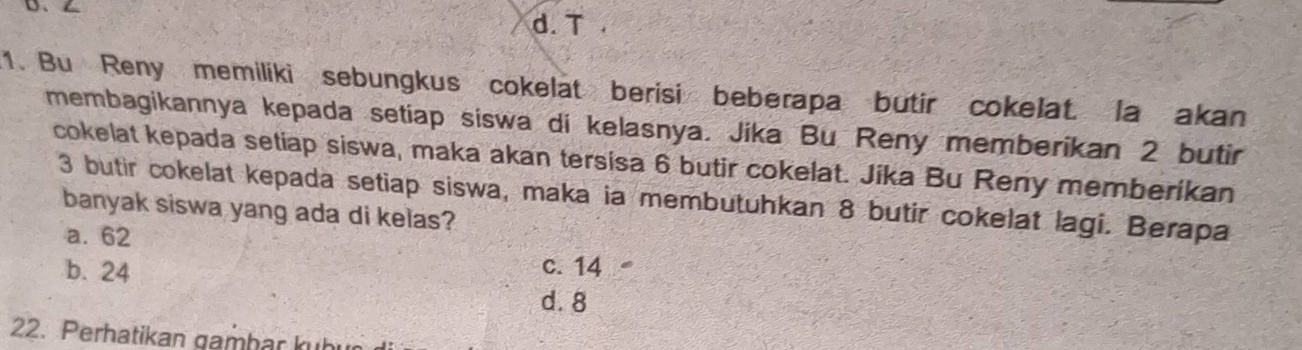 d. T.
1. Bu Reny memiliki sebungkus cokelat berisi beberapa butir cokelat. la akan
membagikannya kepada setiap siswa di kelasnya. Jika Bu Reny memberikan 2 butir
cokelat kepada setiap siswa, maka akan tersisa 6 butir cokelat. Jika Bu Reny memberikan
3 butir cokelat kepada setiap siswa, maka ia membutuhkan 8 butir cokelat lagi. Berapa
banyak siswa yang ada di kelas?
a. 62
b. 24 c. 14
d. 8
22. Perhatikan gambar kuhr