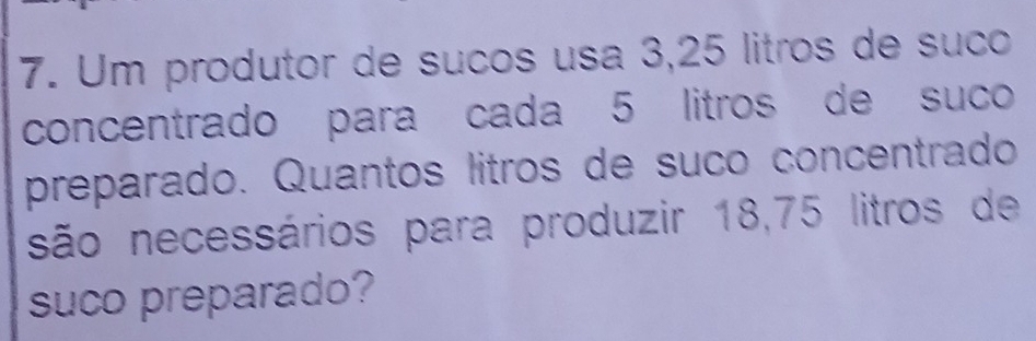 Um produtor de suños usa 3,25 litros de suco 
concentrado para cada 5 litros de suco 
preparado. Quantos litros de suño concentrado 
são necessários para produzir 18,75 litros de 
suco preparado?