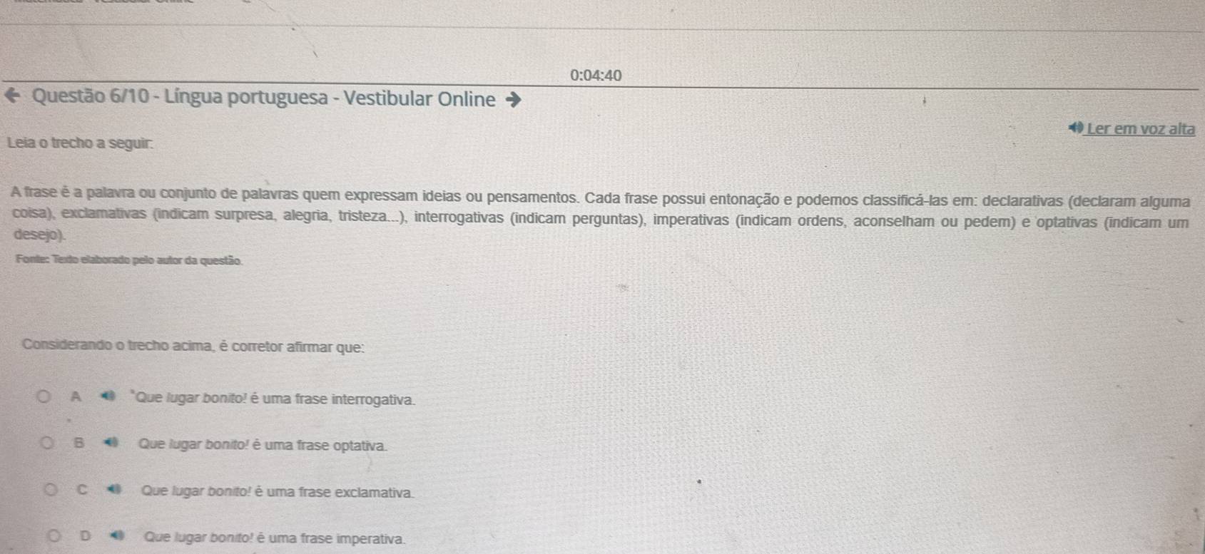 0:04:40
* Questão 6/10 - Língua portuguesa - Vestibular Online
Ler em voz alta
Leia o trecho a seguir:
A frase é a palavra ou conjunto de palavras quem expressam ideias ou pensamentos. Cada frase possui entonação e podemos classificá-las em: declarativas (declaram alguma
coisa), exclamativas (indicam surpresa, alegria, tristeza...), interrogativas (indicam perguntas), imperativas (indicam ordens, aconselham ou pedem) e optativas (indicam um
desejo).
Fonte: Texto elaborado pelo autor da questão.
Considerando o trecho acima, é corretor afirmar que:
A *Que lugar bonito! é uma frase interrogativa.
B 4 Que lugar bonito! é uma frase optativa.
c Que lugar bonito! é uma frase exclamativa.
D Que lugar bonito! é uma frase imperativa.