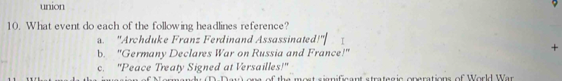 union
9
10. What event do each of the following headlines reference?
_
a. "Archduke Franz Ferdinand Assassinated
b. "Germany Declares War on Russia and France!"
+
c. "Peace Treaty Signed at Versailles!"
as o f the most sionifsent stratagis enarations of World War