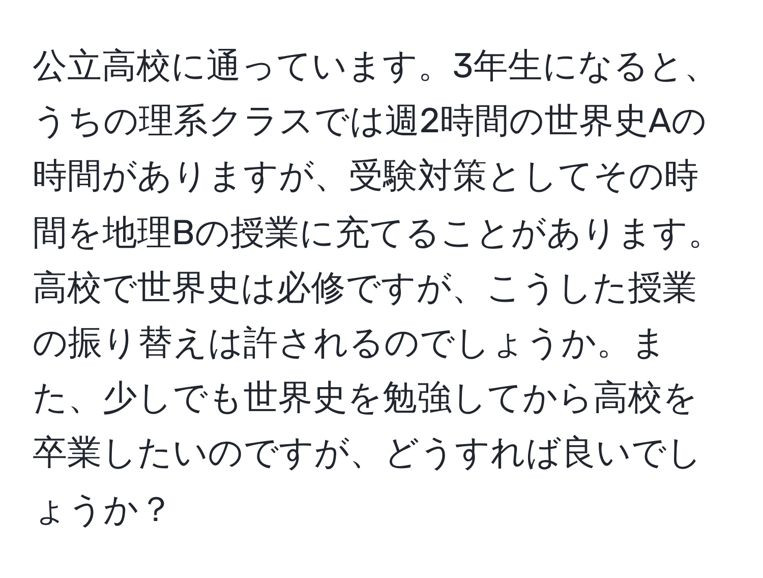 公立高校に通っています。3年生になると、うちの理系クラスでは週2時間の世界史Aの時間がありますが、受験対策としてその時間を地理Bの授業に充てることがあります。高校で世界史は必修ですが、こうした授業の振り替えは許されるのでしょうか。また、少しでも世界史を勉強してから高校を卒業したいのですが、どうすれば良いでしょうか？