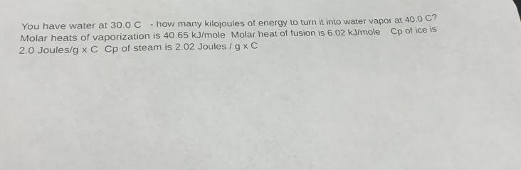 You have water at 30.0 C - how many kilojoules of energy to turn it into water vapor at 40.0 C? 
Molar heats of vaporization is 40.65 kJ/mole Molar heat of fusion is 6.02 kJ/mole Cp of ice is
2.0 Joules/g * C Cp of steam is 2.02 Joules /g* C