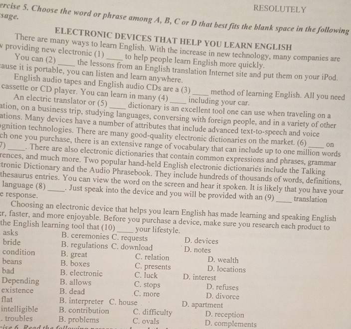 RESOLUTELY
sage.
ercise 5. Choose the word or phrase among A, B, C or D that best fits the blank space in the following
ELECTRONIC DEVICES THAT HELP YOU LEARN ENGLISH
There are many ways to learn English. With the increase in new technology, many companies are
v providing new electronic (1)_ to help people learn English more quickly.
You can (2) the lessons from an English translation Internet site and put them on your iPod.
ause it is portable, you can listen and learn anywhere.
English audio tapes and English audio CDs are a (3) method of learning English. All you need
cassette or CD player. You can learn in many (4) _including your car.
An electric translator or (5) dictionary is an excellent tool one can use when traveling on a
ation, on a business trip, studying languages, conversing with foreign people, and in a variety of other
ations. Many devices have a number of attributes that include advanced text-to-speech and voice
gnition technologies. There are many good-quality electronic dictionaries on the market. (6) on
ch one you purchase, there is an extensive range of vocabulary that can include up to one million words
. There are also electronic dictionaries that contain common expressions and phrases, grammar
rences, and much more. Two popular hand-held English electronic dictionaries include the Talking
tronic Dictionary and the Audio Phrasebook. They include hundreds of thousands of words, definitions,
thesaurus entries. You can view the word on the screen and hear it spoken. It is likely that you have your
language (8)_ . Just speak into the device and you will be provided with an (9)
e response. _translation
Choosing an electronic device that helps you learn English has made learning and speaking English
r, faster, and more enjoyable. Before you purchase a device, make sure you research each product to
the English learning tool that (10) _your lifestyle.
asks B. ceremonies C. requests D. devices
bride B. regulations C. download D. notes
condition B. great C. relation D. wealth
beans B. boxes C. presents D. locations
bad B. electronic C. luck D. interest
Depending B. allows C. stops D. refuses
existence B. dead C. more D. divorce
flat B. interpreter C. house D. apartment
intelligible B. contribution C. difficulty D. reception
. troubles B. problems C. ovals D. complements
c    e  6  R ead the   ll