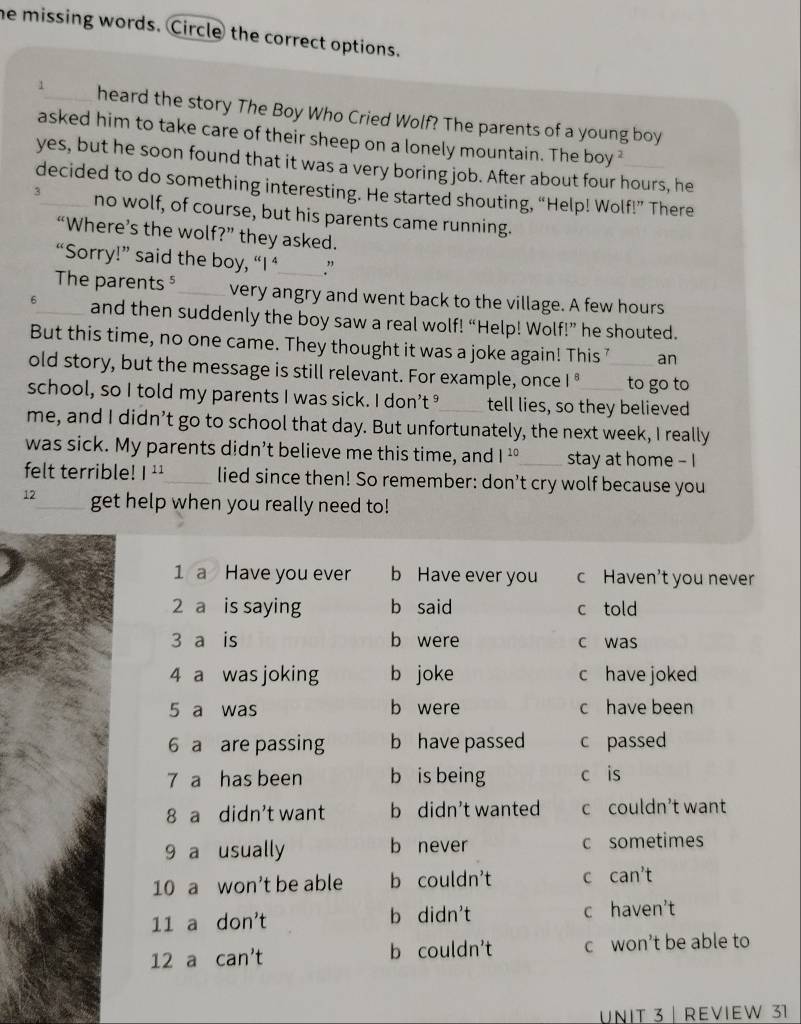 he missing words. Circle the correct options.
√_ heard the story The Boy Who Cried Wolf? The parents of a young boy
asked him to take care of their sheep on a lonely mountain. The boy ²
yes, but he soon found that it was a very boring job. After about four hours, he
decided to do something interesting. He started shouting, “Help! Wolf!” There
3_ no wolf, of course, but his parents came running.
“Where’s the wolf?” they asked.
“Sorry!” said the boy, “I ‘ ”
The parents ⁵_ very angry and went back to the village. A few hours
6_ and then suddenly the boy saw a real wolf! “Help! Wolf!” he shouted.
But this time, no one came. They thought it was a joke again! This 7 an
old story, but the message is still relevant. For example, once |^8 _to go to
school, so I told my parents I was sick. I don’t _tell lies, so they believed
me, and I didn’t go to school that day. But unfortunately, the next week, I really
was sick. My parents didn’t believe me this time, and |^10 _ stay at home - I
felt terrible! |^11 _ lied since then! So remember: don't cry wolf because you
12_ get help when you really need to!
1 a Have you ever b Have ever you c Haven't you never
2 a is saying b said c told
3 a is b were c was
4 a was joking b joke c have joked
5 a was b were c have been
6 a are passing b have passed c passed
7 a has been b is being c is
8 a didn't want b didn't wanted c couldn’t want
9 a usually b never c sometimes
10 a won't be able b couldn't C ca n^3
11 a don't b didn't c haven't
12 a can't b couldn't c won’t be able to