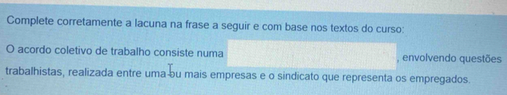 Complete corretamente a lacuna na frase a seguir e com base nos textos do curso: 
O acordo coletivo de trabalho consiste numa , envolvendo questões 
trabalhistas, realizada entre uma ou mais empresas e o sindicato que representa os empregados.