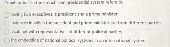 “Cohabitation” in the French semipresidential system refers to_ .
having two executives: a president and a prime minister
instances in which the president and prime minister are from different parties
a cabinet with representatives of different political parties
the embedding of national political systems in an international system