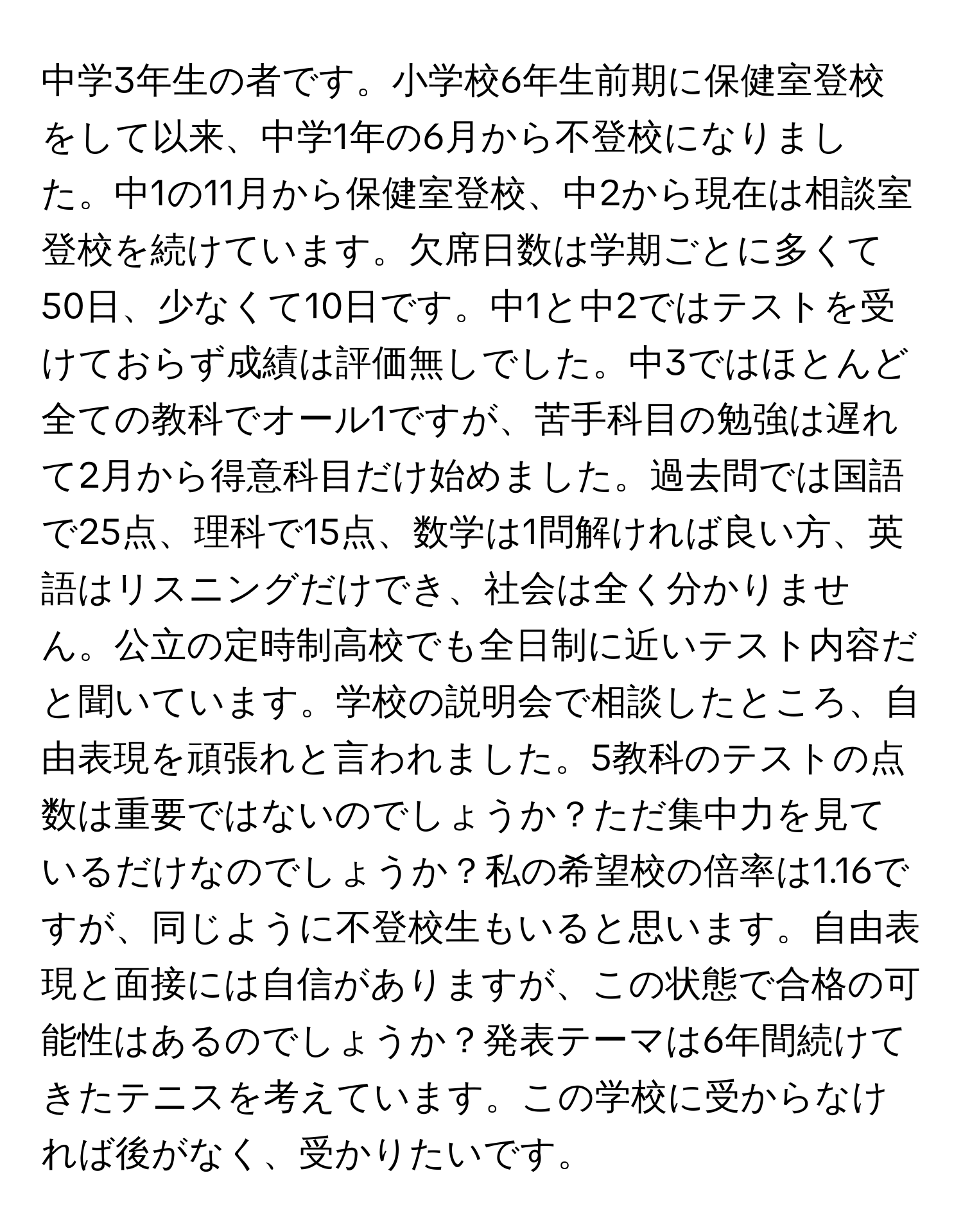 中学3年生の者です。小学校6年生前期に保健室登校をして以来、中学1年の6月から不登校になりました。中1の11月から保健室登校、中2から現在は相談室登校を続けています。欠席日数は学期ごとに多くて50日、少なくて10日です。中1と中2ではテストを受けておらず成績は評価無しでした。中3ではほとんど全ての教科でオール1ですが、苦手科目の勉強は遅れて2月から得意科目だけ始めました。過去問では国語で25点、理科で15点、数学は1問解ければ良い方、英語はリスニングだけでき、社会は全く分かりません。公立の定時制高校でも全日制に近いテスト内容だと聞いています。学校の説明会で相談したところ、自由表現を頑張れと言われました。5教科のテストの点数は重要ではないのでしょうか？ただ集中力を見ているだけなのでしょうか？私の希望校の倍率は1.16ですが、同じように不登校生もいると思います。自由表現と面接には自信がありますが、この状態で合格の可能性はあるのでしょうか？発表テーマは6年間続けてきたテニスを考えています。この学校に受からなければ後がなく、受かりたいです。