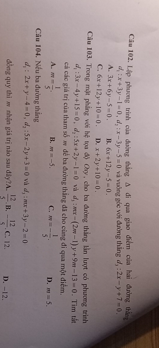 Lập phương trình của dường thẳng Δ đi qua giao điểm của hai đường thắng
d_1:x+3y-1=0, d_2:x-3y-5=0 và vuông góc với đường thẳng d_3:2x-y+7=0.
A. 3x+6y-5=0. B. 6x+12y-5=0.
C. 6x+12y+10=0. D. x+2y+10=0. 
Câu 103. Trong mặt phẳng với hệ tọa độ Oxy, cho ba đường thẳng lần lượt có phương trình
d_1:3x-4y+15=0, d_2:5x+2y-1=0 và d_3:mx-(2m-1)y+9m-13=0. Tìm tất
cả các giá trị của tham số m để ba đường thẳng đã cho cùng đi qua một điểm.
A. m= 1/5 .
B. m=-5. C. m=- 1/5 . D. m=5. 
Câầu 104. Nếu ba đường thẳng
d_1:2x+y-4=0, d_2:5x-2y+3=0 và d_3:mx+3y-2=0
đồng quy thì m nhận giá trị nào sau đây?A.  12/5 . B. - 12/5 .C. 12. D. -12.