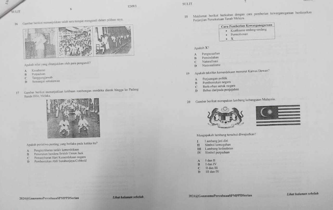 SULIT
7
SULIT 6 1249/1
bar berikut menunjukkan salah satu tempat mengundi dalam pilihan raya. 18 Maklumat berikut berkaitan dengan cara pemberian kewarganegaraan berdasarkan
Perjanjian Persekutuan Tanah Melayu.
Cara Pemberian Kewarganegaraan
Kuatkuasa undang-undang
Permohonan
X
Apakah X?
A Pengecualian
B Pemindahan
Apakah nilai yang ditunjukkan oleh para pengundi? C Naturalisasi
A Kesabaran D Nasionalisme
C Tanggungiawab 19 Apakah takrifan kemerdekaan menurut Kamus Dewan?
B Perpaduan
A Perjuangan politik
D Semangat setiakawan
B Pembentukan negara
17 Gambar berikut menunjukkan ketibaan rombongan merdeka diarak hingga ke Padang C Berkorban untuk negara
Banda Hilir, laka. D Bebas daripada penjajahan
20 Gambar berikut merupakan lambang kebangsaan Malaysia.
Mengapakah lambang tersebut diwujudkan?
1 Lambang jati diri
Apakah peristiwa penting yang berlaku pada ketika itu? II Simbol kemegahan
A Pengisytiharan tarikh kemerdekaan III Lambang kedaulatan
B Penurunan bendera British Union Jack IV Simbol perpaduan
C Pemasyhuran Hari Kemerdekaan negara
D Pembentukan Ahli Suruhanjaya Cobbold
A I dan II
B I dan IV
C Il dan I
D III dan IV
2024@GunasamaPercubaanSPMPPDSerian Lihat halaman sebelah 2024@GunasamaPercubaanSPMPPDSerian Likat halaman sebelah