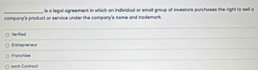 is a legal agreement in which an individual or small group of investors purchases the right to sell a
company's product or service under the company's name and trademark.
_
Verified
_
Entrepreneur
_
Franchise
work Contract