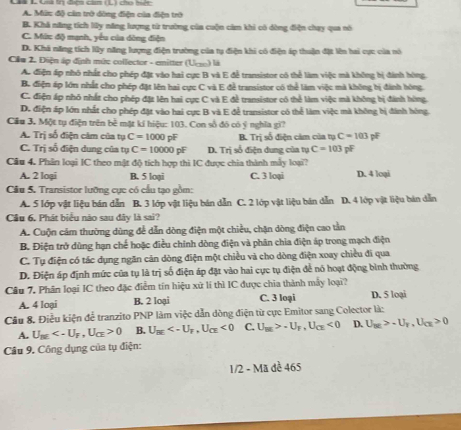 Làà à Qià tn đicai cảm (L) cho hiệc
A. Mức độ cản trở dồng điện của điện trở
B. Khi năng tích ly năng lượng tử trường của cuộn cảm khi có dùng điện chạy qua nó
C. Mức độ mạnh, yếu của dòng điện
D. Khã năng tích lũy năng lượng điện trường của tụ điện khi có điện áp thuận đặt lên hai cực của nó
Câu 2. Điện áp định mứ: collector - emitter (Uc) là
Ac điện áp nhỏ nhất cho phép đặt vào hai cực B và E đễ transistor có thể làm việc mà không bị đánh hòng.
B. điện áp lớn nhất cho phép đặt lên hai cực C và E đề transistor có thể làm việc mà không bị đánh hóng.
C. điện áp nhỏ nhất cho phép đặt lên hai cực C và E đề transistor có thể làm việc mà không bị đánh hùng.
D. điện áp lớn nhất cho phép đặt vào hai cực B và E để transistor có thể làm việc mà không bị đánh hóng.
Cầu 3. Một tụ điện trên bề mặt kí hiệu: 103. Con số đó có ý nghĩa gi?
A. Trị số điện cảm của tụ C=1000pF B. Trị số điện cảm của tụ C=103 pF
C. Trị số điện dung của tụ C=10000pF D. Trị số điện dung của tụ C=103pF
Câu 4. Phân loại IC theo mật độ tích hợp thì IC được chia thành mày loại?
A. 2 loại B. 5 loại C. 3 loại D. 4 loại
Câu 5. Transistor lưỡng cực có cấu tạo gồm:
A. 5 lớp vật liệu bán dẫn B. 3 lớp vật liệu bán dẫn C. 2 lớp vật liệu bán dẫn D. 4 lớp vật liệu bản dẫn
Câu 6. Phát biểu nào sau đây là sai?
A. Cuộn cảm thường dùng để dẫn dòng điện một chiều, chặn dòng điện cao tần
B. Điện trở dùng hạn chế hoặc điều chính dòng điện và phân chia điện áp trong mạch điện
C. Tụ điện có tác dụng ngăn căn dòng điện một chiều và cho dòng điện xoay chiều đi qua
D. Điện áp định mức của tụ là trị số điện áp đặt vào hai cực tụ điện để nó hoạt động bình thường
Câu 7. Phân loại IC theo đặc điểm tín hiệu xữ lí thì IC được chia thành mẫy loại?
A. 4 loại B. 2 loại C. 3 loại D. 5 loại
Cầu 8. Điều kiện để tranzito PNP làm việc dẫn dòng điện từ cực Emitor sang Colector là:
A. U_BE 0 B. U_overline BE <0</tex> C. U_BE>-U_F,U_CE<0</tex> D. U_BE>-U_F,U_CE>0
Câu 9. Công dụng của tụ điện:
1/2 - Mã đề 465