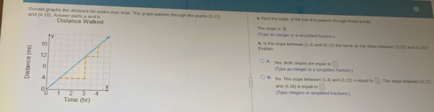 and Donald graphs the distance he walks over time. The graph passes through the poiets (3.12) a. Find the slope of the kne that passes through these ponits
(4,16). Answer parts a and b Distance Walked
The slope is4
(Type an integer or a simplifed traction )
Explain b. Is the slope between (1,4) and (3,12) the same as the slope befween (3,12) and (4,10)?
A. Yes. Both slopes are equal to
(Type an integer or a simplified fraction.)
B. Na. The slope between (1,4)
is equal to □ . The slape between (3.12)
and (4,16) and (3,12)
(Type integers or simplidied fractions.) is equal to