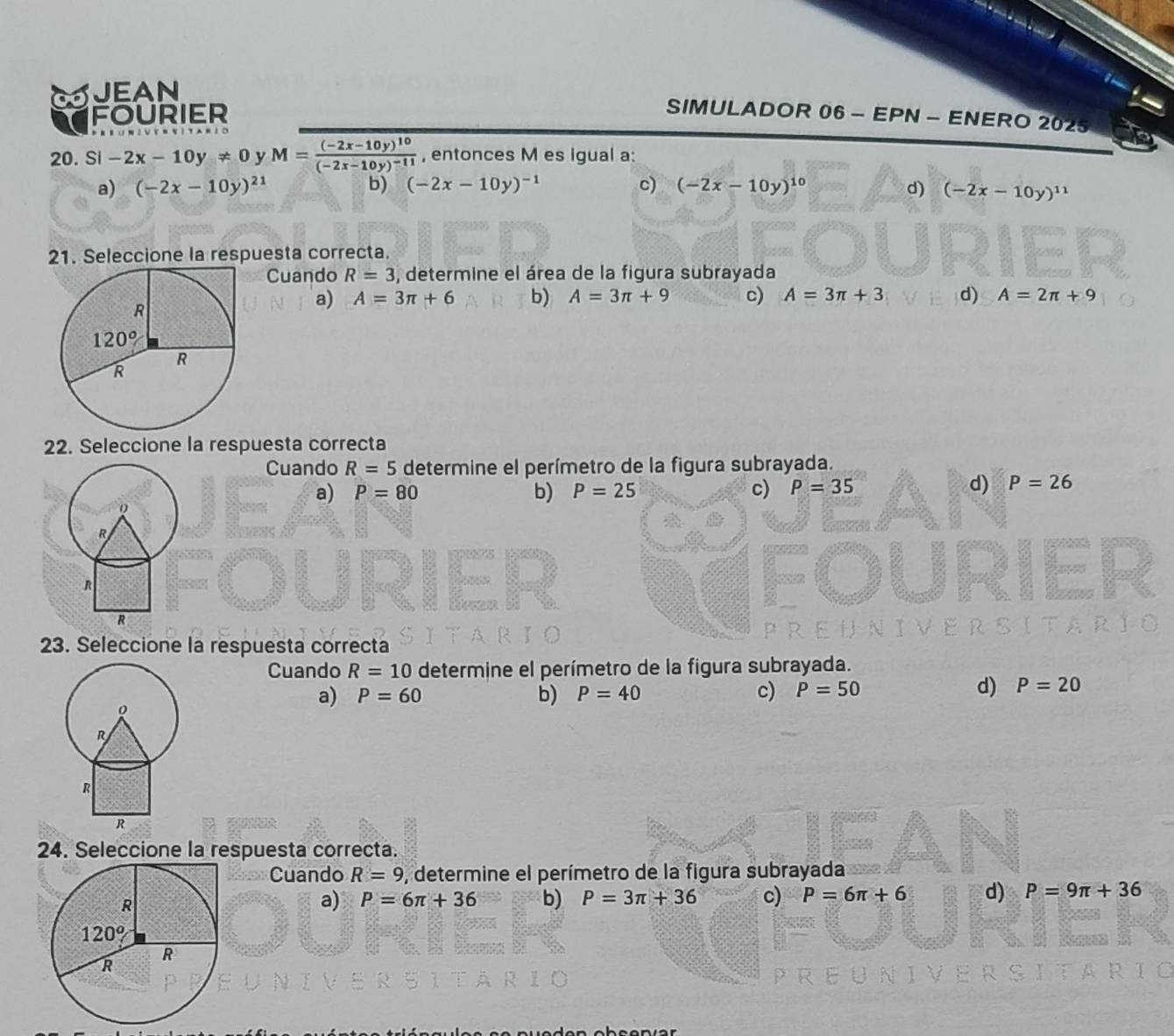 JEAN
FOURIER
SIMULADOR 06 - EPN - ENERO 2025
20. Si -2x-10y!= 0 y M=frac (-2x-10y)^10(-2x-10y)^-11 , entonces M es igual a:
a) (-2x-10y)^21 b) (-2x-10y)^-1 c) (-2x-10y)^10 d) (-2x-10y)^11
21. Seleccione la respuesta correcta.
Cuando R=3 , determine el área de la figura subrayada
a) A=3π +6 b) A=3π +9 c) A=3π +3 d) A=2π +9
22. Seleccione la respuesta correcta
Cuando R=5 determine el perímetro de la figura subrayada.
a) P=80 b) P=25 c) P=35
d) P=26
23. Seleccione la respuesta correcta
Cuando R=10 determine el perímetro de la figura subrayada.
d) P=20
a) P=60 b) P=40 c) P=50
24. Seleccione la respuesta correcta.
Cuando R=9 , determine el perímetro de la figura subrayada
a) P=6π +36 b) P=3π +36 c) P=6π +6 d) P=9π +36