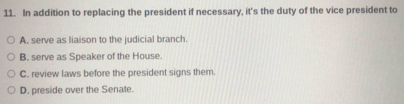 In addition to replacing the president if necessary, it's the duty of the vice president to
A. serve as liaison to the judicial branch.
B. serve as Speaker of the House.
C. review laws before the president signs them.
D. preside over the Senate.