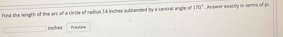 Find the length of the arc of a circle of radius 14 inches subtended by a central angle of 170°. Answer exactly in terms of pi. 
inches Preview