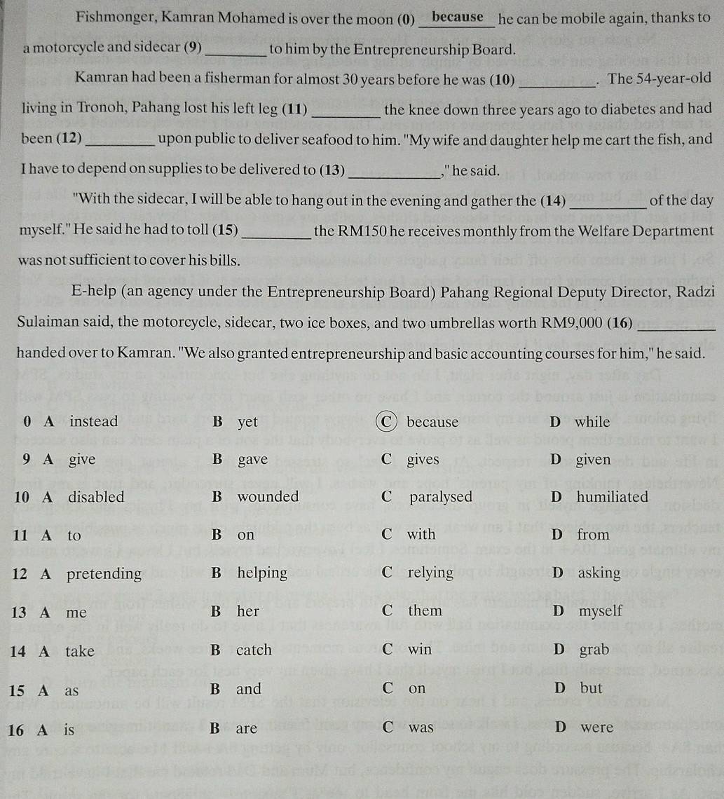 Fishmonger, Kamran Mohamed is over the moon (0) __because_ he can be mobile again, thanks to
a motorcycle and sidecar (9)_ to him by the Entrepreneurship Board.
Kamran had been a fisherman for almost 30 years before he was (10) _. The 54 -year-old
living in Tronoh, Pahang lost his left leg (11) _the knee down three years ago to diabetes and had 
been (12) _upon public to deliver seafood to him. "My wife and daughter help me cart the fish, and
I have to depend on supplies to be delivered to (13) _," he said.
"With the sidecar, I will be able to hang out in the evening and gather the (14) _of the day
myself." He said he had to toll (15)_ the RM150 he receives monthly from the Welfare Department
was not sufficient to cover his bills.
E-help (an agency under the Entrepreneurship Board) Pahang Regional Deputy Director, Radzi
Sulaiman said, the motorcycle, sidecar, two ice boxes, and two umbrellas worth RM9,000 (16)_
handed over to Kamran. "We also granted entrepreneurship and basic accounting courses for him," he said.
0 A instead B yet C) because D while
9 A give B gave C gives D given
10 A disabled B wounded C paralysed D humiliated
11 A to B on C with D from
12 A pretending B helping C relying D asking
13 A me B her C them D myself
14 A take B catch C win D grab
15 A as B and C on D but
16 A is B are C was D were