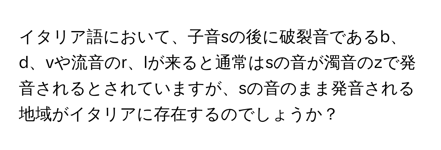 イタリア語において、子音sの後に破裂音であるb、d、vや流音のr、lが来ると通常はsの音が濁音のzで発音されるとされていますが、sの音のまま発音される地域がイタリアに存在するのでしょうか？