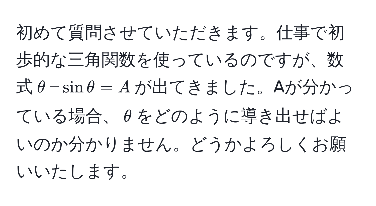 初めて質問させていただきます。仕事で初歩的な三角関数を使っているのですが、数式$θ - sin θ = A$が出てきました。Aが分かっている場合、$θ$をどのように導き出せばよいのか分かりません。どうかよろしくお願いいたします。