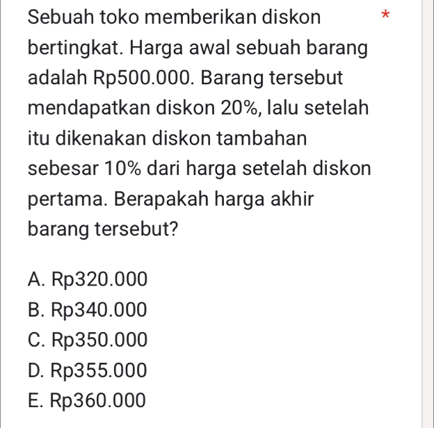 Sebuah toko memberikan diskon *
bertingkat. Harga awal sebuah barang
adalah Rp500.000. Barang tersebut
mendapatkan diskon 20%, Ialu setelah
itu dikenakan diskon tambahan
sebesar 10% dari harga setelah diskon
pertama. Berapakah harga akhir
barang tersebut?
A. Rp320.000
B. Rp340.000
C. Rp350.000
D. Rp355.000
E. Rp360.000