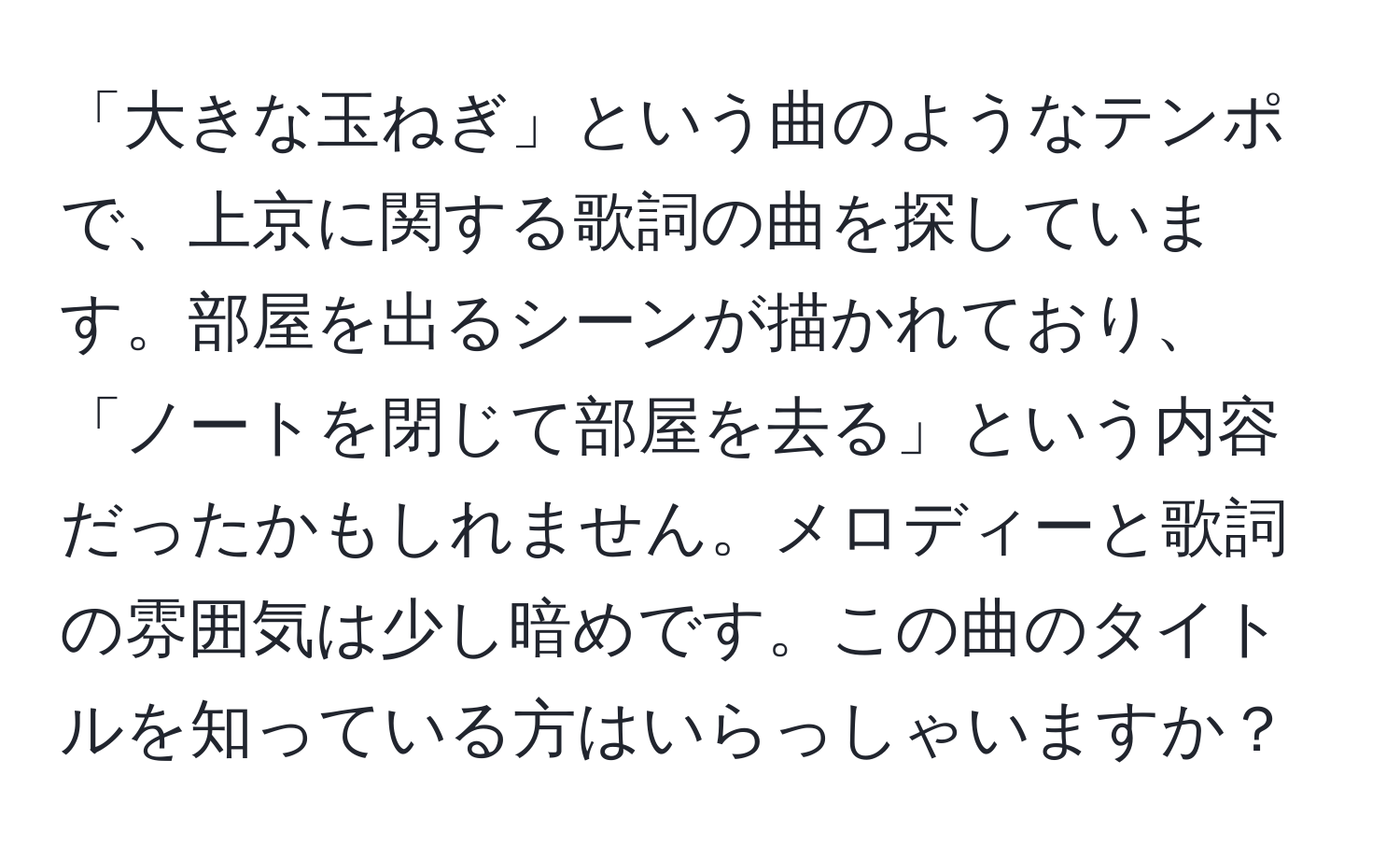 「大きな玉ねぎ」という曲のようなテンポで、上京に関する歌詞の曲を探しています。部屋を出るシーンが描かれており、「ノートを閉じて部屋を去る」という内容だったかもしれません。メロディーと歌詞の雰囲気は少し暗めです。この曲のタイトルを知っている方はいらっしゃいますか？