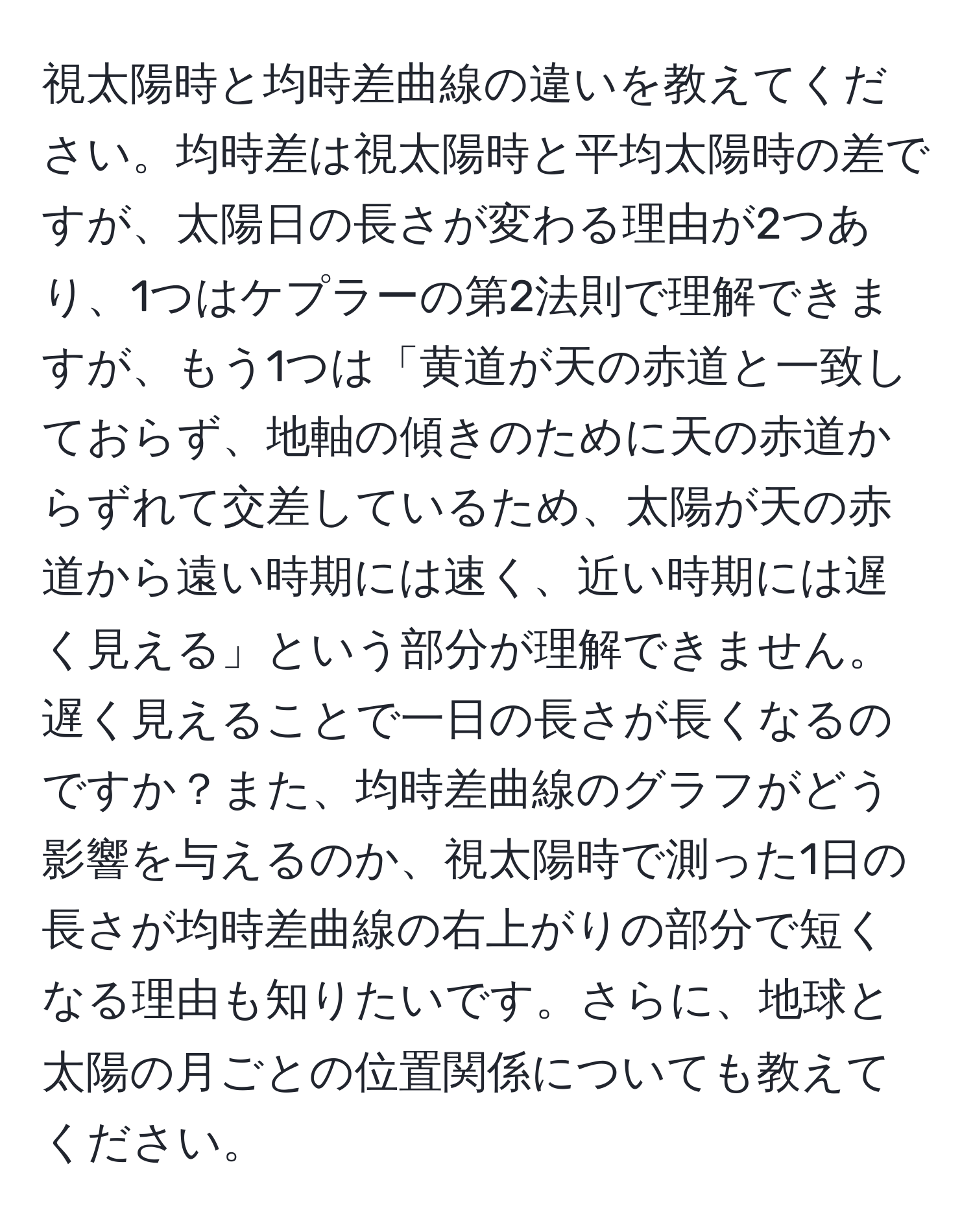 視太陽時と均時差曲線の違いを教えてください。均時差は視太陽時と平均太陽時の差ですが、太陽日の長さが変わる理由が2つあり、1つはケプラーの第2法則で理解できますが、もう1つは「黄道が天の赤道と一致しておらず、地軸の傾きのために天の赤道からずれて交差しているため、太陽が天の赤道から遠い時期には速く、近い時期には遅く見える」という部分が理解できません。遅く見えることで一日の長さが長くなるのですか？また、均時差曲線のグラフがどう影響を与えるのか、視太陽時で測った1日の長さが均時差曲線の右上がりの部分で短くなる理由も知りたいです。さらに、地球と太陽の月ごとの位置関係についても教えてください。