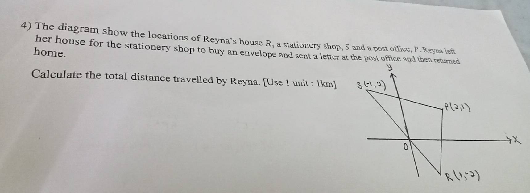 The diagram show the locations of Reyna’s house R, a stationery shop, S and a post office, P. Reyna left 
her house for the stationery shop to buy an envelope and sent a letter at the post office and then returned 
home. 
Calculate the total distance travelled by Reyna. [Use 1 unit : 1km ]