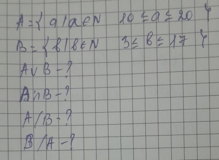 A= a|a∈ N 10≤ a≤ 20
B= f|f∈ N 3≤ 8≤ 17 P
Avee B-
A∩ B- 1
A/B-
B/A-?