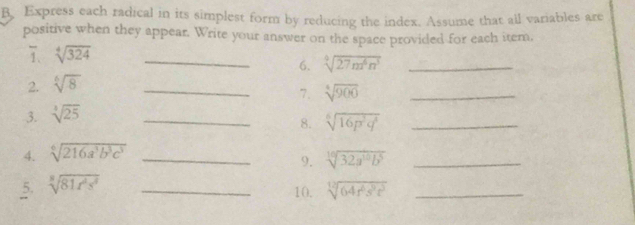 Express each radical in its simplest form by reducing the index. Assume that ail variables are 
positive when they appear. Write your answer on the space provided for each item. 
7 sqrt[4](324)
2. sqrt[6](8) _6. sqrt[4](27n^6n^3) _ 
3. sqrt[3](25) __7. sqrt[4](900) _ 
8. sqrt[6](16p^2q^4) _ 
4. sqrt[6](216a^3b^3c^3) _ 
9. sqrt[10](32a^(10)b^5) _ 
5 sqrt[3](81x^4s^3) _ 
10. sqrt[12](64r^2s^3t^3) _