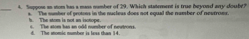 Suppose an atom has a mass number of 29. Which statement is true beyond any doubt?
a. The number of protons in the nucleus does not equal the number of neutrons.
b. The atom is not an isotope.
c. The atom has an odd number of neutrons.
d. The atomic number is less than 14.