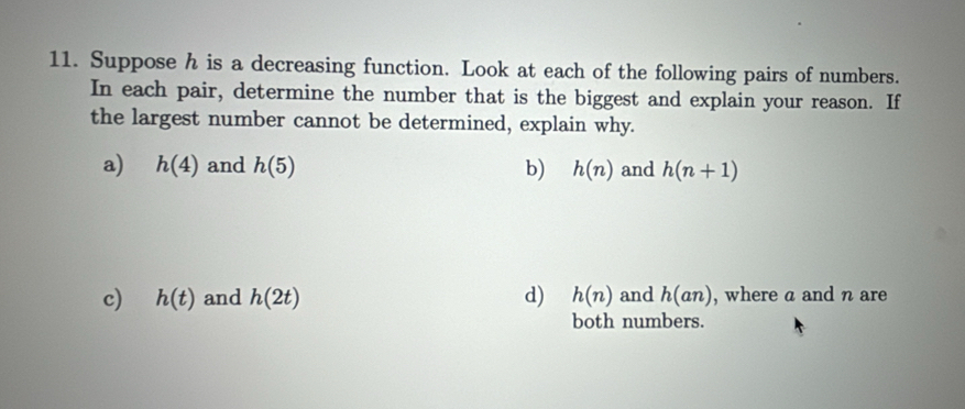 Suppose h is a decreasing function. Look at each of the following pairs of numbers. 
In each pair, determine the number that is the biggest and explain your reason. If 
the largest number cannot be determined, explain why. 
a) h(4) and h(5) b) h(n) and h(n+1)
c) h(t) and h(2t) d) h(n) and h(an) , where a and n are 
both numbers.