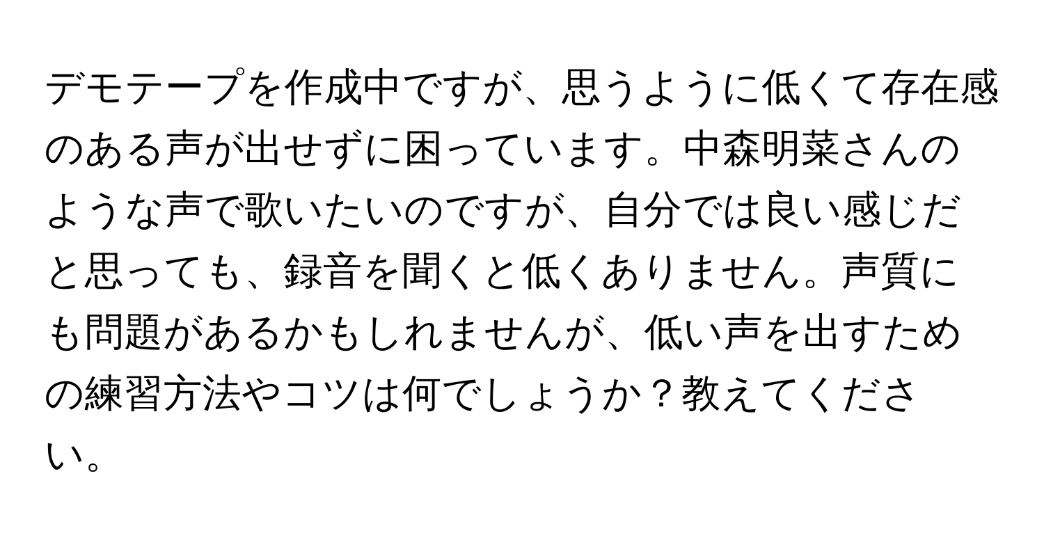 デモテープを作成中ですが、思うように低くて存在感のある声が出せずに困っています。中森明菜さんのような声で歌いたいのですが、自分では良い感じだと思っても、録音を聞くと低くありません。声質にも問題があるかもしれませんが、低い声を出すための練習方法やコツは何でしょうか？教えてください。