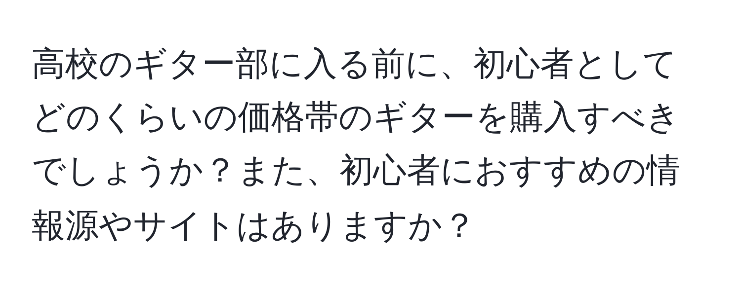 高校のギター部に入る前に、初心者としてどのくらいの価格帯のギターを購入すべきでしょうか？また、初心者におすすめの情報源やサイトはありますか？