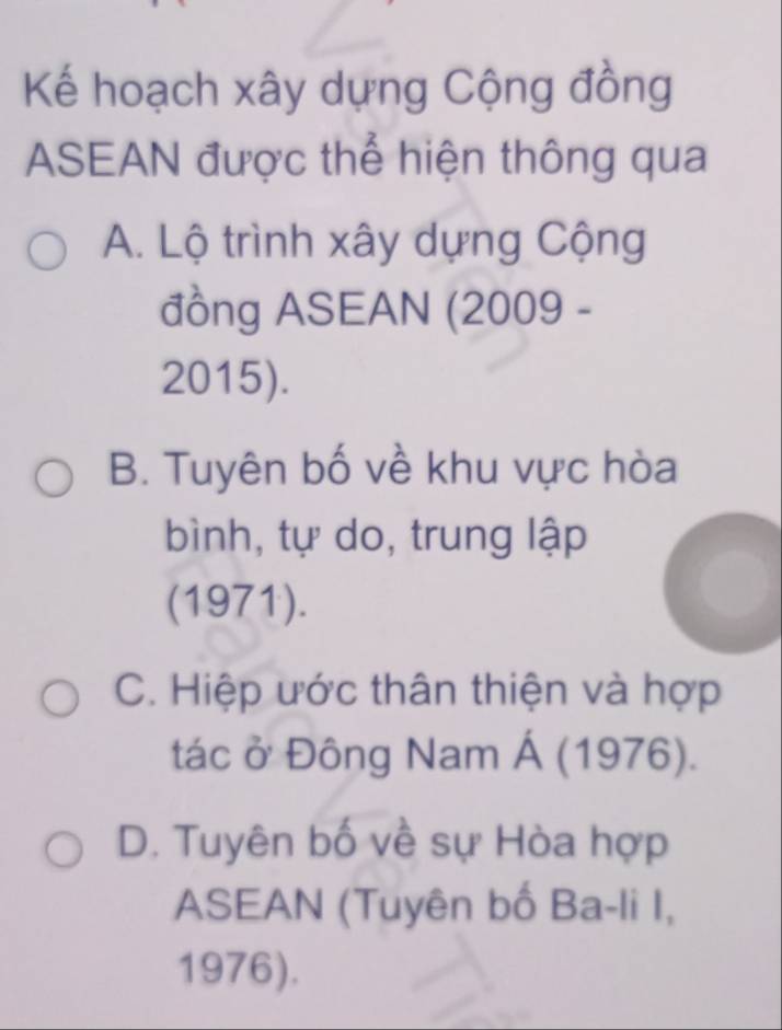 Kế hoạch xây dựng Cộng đồng
ASEAN được thể hiện thông qua
A. Lộ trình xây dựng Cộng
đồng ASEAN (2009 -
2015).
B. Tuyên bố về khu vực hòa
bình, tự do, trung lập
(1971).
C. Hiệp ước thân thiện và hợp
tác ở Đông Nam Á (1976).
D. Tuyên bố về sự Hòa hợp
ASEAN (Tuyên bố Ba-li I,
1976).