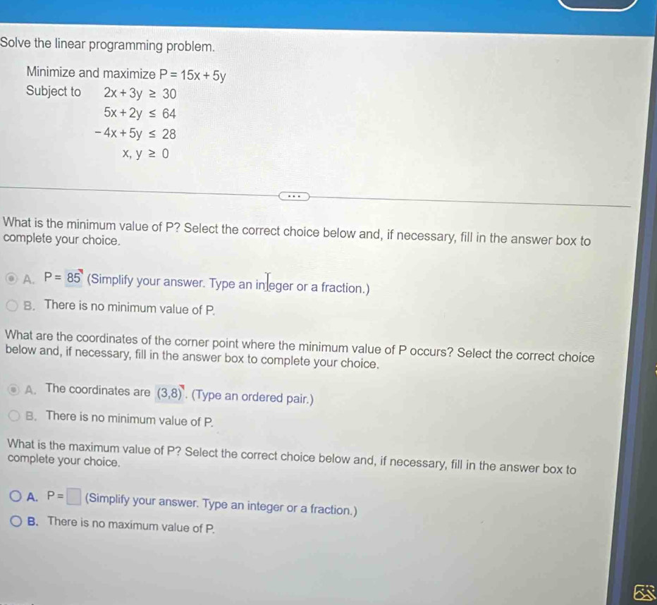 Solve the linear programming problem.
Minimize and maximize P=15x+5y
Subject to 2x+3y≥ 30
5x+2y≤ 64
-4x+5y≤ 28
x,y≥ 0
What is the minimum value of P? Select the correct choice below and, if necessary, fill in the answer box to
complete your choice.
A. P=85° (Simplify your answer. Type an in eger or a fraction.)
B. There is no minimum value of P.
What are the coordinates of the corner point where the minimum value of P occurs? Select the correct choice
below and, if necessary, fill in the answer box to complete your choice.
A. The coordinates are (3,8). (Type an ordered pair.)
B. There is no minimum value of P.
What is the maximum value of P? Select the correct choice below and, if necessary, fill in the answer box to
complete your choice.
A. P=□ (Simplify your answer. Type an integer or a fraction.)
B. There is no maximum value of P.