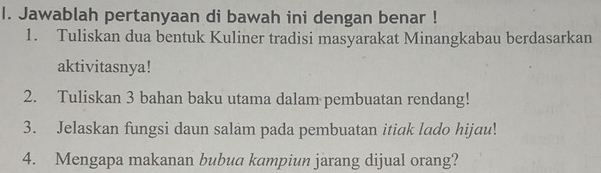 Jawablah pertanyaan di bawah ini dengan benar ! 
1. Tuliskan dua bentuk Kuliner tradisi masyarakat Minangkabau berdasarkan 
aktivitasnya! 
2. Tuliskan 3 bahan baku utama dalam pembuatan rendang! 
3. Jelaskan fungsi daun salam pada pembuatan itiak lado hijau! 
4. Mengapa makanan bubua kampiun jarang dijual orang?