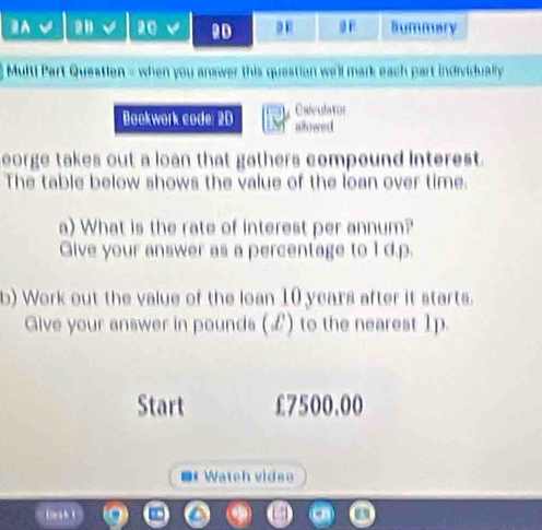 ⅡA a0 2D Bummary 
Multi Part Queation = when you answer this question we'll mark each part individually 
Bookwork code: 2D Calculator 
allowed 
eorge takes out a loan that gathers compound interest. 
The table below shows the value of the loan over time. 
a) What is the rate of interest per annum? 
Give your answer as a percentage to 1 d.p. 
b) Work out the value of the loan 10 years after it starts. 
Give your answer in pounds (L) to the nearest 1p. 
Start £7500.00
* Wateh vidso