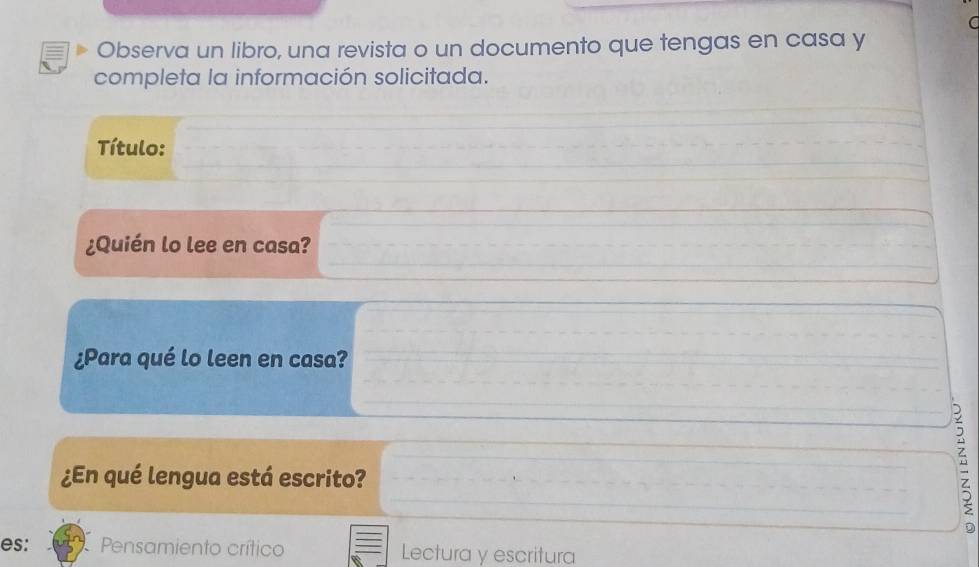 Observa un libro, una revista o un documento que tengas en casa y
completa la información solicitada.
Título:
¿Quién lo lee en casa?
¿Para qué lo leen en casa?
¿En qué lengua está escrito?
D
es: Pensamiento crítico Lectura y escritura