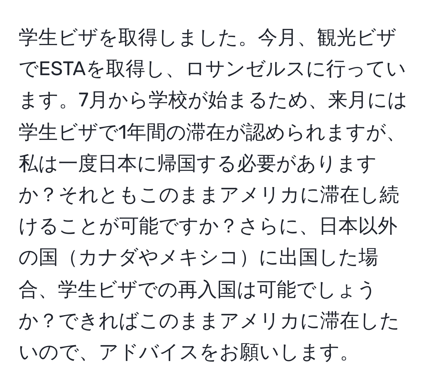 学生ビザを取得しました。今月、観光ビザでESTAを取得し、ロサンゼルスに行っています。7月から学校が始まるため、来月には学生ビザで1年間の滞在が認められますが、私は一度日本に帰国する必要がありますか？それともこのままアメリカに滞在し続けることが可能ですか？さらに、日本以外の国カナダやメキシコに出国した場合、学生ビザでの再入国は可能でしょうか？できればこのままアメリカに滞在したいので、アドバイスをお願いします。