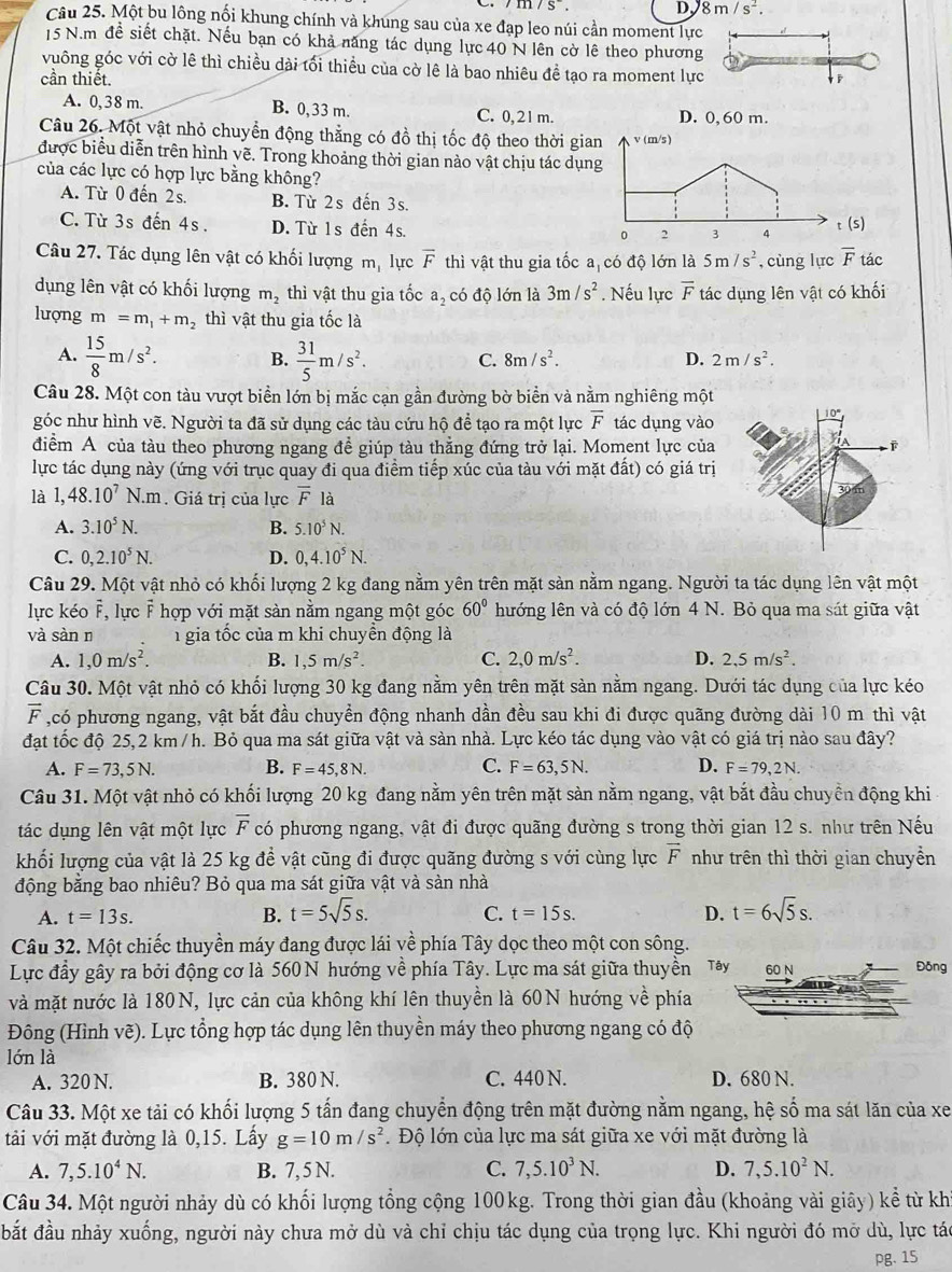 m/S. D 8m/s^2.
Câu 25. Một bu lông nổi khung chính và khung sau của xe đạp leo núi cần moment lực
15 N.m để siết chặt. Nếu bạn có khả năng tác dụng lực 40 N lên cờ lê theo phương
vuông góc với cờ lê thì chiều dài tối thiều của cờ lê là bao nhiêu đề tạo ra moment lực
cần thiết.
A. 0,38 m. B. 0,33 m. C. 0,21m. D. 0, 60 m.
Câu 26. Một vật nhỏ chuyển động thẳng có đồ thị tốc độ theo thời gian wedge v(m/s)
được biểu diễn trên hình vẽ. Trong khoảng thời gian nào vật chịu tác dụng
của các lực có hợp lực bằng không?
A. Từ 0 đến 2s. B. Từ 2s đến 3s.
C. Từ 3s đến 4s. D. Từ 1s đến 4s. t (S)
0 2 3 A
Câu 27. Tác dụng lên vật có khối lượng m, lực overline F thì vật thu gia tốc a có độ lớn là 5m/s^2 ,cùng lực overline F tác
dụng lên vật có khối lượng m_2 thì vật thu gia tốc a_2 có độ lớn là 3m/s^2. Nếu lực overline F tác dụng lên vật có khối
lượng m=m_1+m_2 thì vật thu gia tốc là
A.  15/8 m/s^2. B.  31/5 m/s^2. C. 8m/s^2. D. 2m/s^2.
Câu 28. Một con tàu vượt biển lớn bị mắc cạn gần đường bờ biển và nằm nghiêng một
góc như hình vẽ. Người ta đã sử dụng các tàu cứu hộ để tạo ra một lực overline F tác dụng vào
điểm A của tàu theo phương ngang đề giúp tàu thẳng đứng trở lại. Moment lực của
lực tác dụng này (ứng với trục quay đi qua điểm tiếp xúc của tàu với mặt đất) có giá trị
là 1,48.10^7N.m. Giá trị của lực overline F là
A. 3.10^5N. B. 5.10^5N.
C. 0,2.10^5N. D. 0,4.10^5N.
Câu 29. Một vật nhỏ có khối lượng 2 kg đang nằm yên trên mặt sàn nằm ngang. Người ta tác dụng lên vật một
lực kéo F, lực F hợp với mặt sàn nằm ngang một góc 60° lướng lên và có độ lớn 4 N. Bỏ qua ma sát giữa vật
và sàn n 1 gia tốc của m khi chuyền động là
A. 1,0m/s^2. B. 1,5m/s^2. C. 2,0m/s^2. D. 2,5m/s^2.
Câu 30. Một vật nhỏ có khối lượng 30 kg đang nằm yên trên mặt sản nằm ngang. Dưới tác dụng của lực kéo
vector F ,có phương ngang, vật bắt đầu chuyền động nhanh dần đều sau khi đi được quãng đường dài 10 m thì vật
đạt tốc độ 25,2 km /h. Bỏ qua ma sát giữa vật và sản nhà. Lực kéo tác dụng vào vật có giá trị nào sau đây?
A. F=73,5N. B. F=45,8N. C. F=63,5N. D. F=79,2N.
Câu 31. Một vật nhỏ có khối lượng 20 kg đang nằm yên trên mặt sàn nằm ngang, vật bắt đầu chuyền động khi
tác dụng lên vật một lực overline F có phương ngang, vật đi được quãng đường s trong thời gian 12 s. như trên Nếu
khối lượng của vật là 25 kg để vật cũng đi được quãng đường s với cùng lực vector F như trên thì thời gian chuyền
động bằng bao nhiêu? Bỏ qua ma sát giữa vật và sản nhà
A. t=13s. B. t=5sqrt(5)s. t=15s. D. t=6sqrt(5)s.
C.
Câu 32. Một chiếc thuyền máy đang được lái về phía Tây dọc theo một con sông.
Lực đầy gây ra bởi động cơ là 560 N hướng về phía Tây. Lực ma sát giữa thuyền Tây 60 N Đồng
và mặt nước là 180N, lực cản của không khí lên thuyền là 60N hướng về phía
Đông (Hình vẽ). Lực tổng hợp tác dụng lên thuyền máy theo phương ngang có độ
lớn là
A. 320 N. B. 380 N. C. 440 N. D. 680 N.
Câu 33. Một xe tải có khối lượng 5 tấn đang chuyển động trên mặt đường nằm ngang, hệ số ma sát lăn của xe
tải với mặt đường là 0,15. Lầy g=10m/s^2. Độ lớn của lực ma sát giữa xe với mặt đường là
A. 7,5.10^4N. B. 7, 5 N. C. 7,5.10^3N. D. 7,5.10^2N.
Câu 34. Một người nhảy dù có khổi lượng tổng cộng 100kg. Trong thời gian đầu (khoảng vài giây) kể từ kh
đắt đầu nhảy xuống, người này chưa mở dù và chỉ chịu tác dụng của trọng lực. Khi người đó mở dù, lực tác
pg. 15