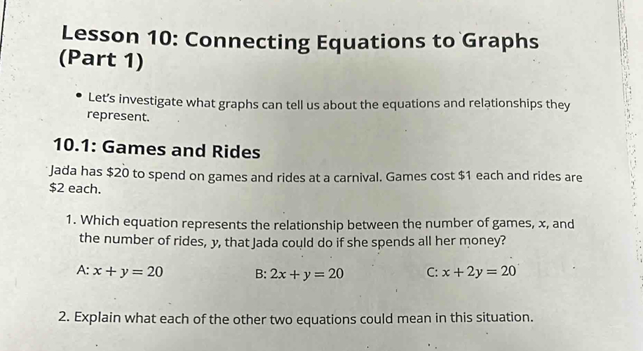 Lesson 10: Connecting Equations to Graphs
(Part 1)
Let’s investigate what graphs can tell us about the equations and relationships they
represent.
10.1: Games and Rides
Jada has $20 to spend on games and rides at a carnival. Games cost $1 each and rides are
$2 each.
1. Which equation represents the relationship between the number of games, x, and
the number of rides, y, that Jada could do if she spends all her money?
A: x+y=20 B: 2x+y=20 C: x+2y=20
2. Explain what each of the other two equations could mean in this situation.