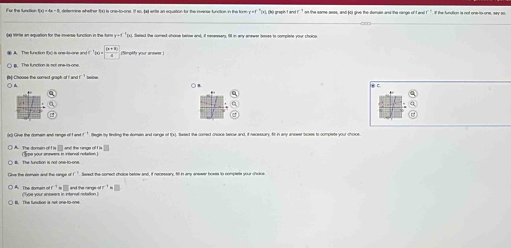 For the function f(x)=4x-9 deermine whether f(x) is one-to-one. If so. (a) write an equation for the inverse function in the form y=f "(x), (b) graph f and r^(-1) on the same axes, and (c) give the domain and the range of f and r^(-1). if the function is not one-to-one, say so.
(*) Write an equation for the inverse function in the form y=f^(-1)(x) Select the comect choice below and, if necessary, fill in any answer boxes to complete your choice
A. The function f(x) is one-to-one and f^1(x)= ((x+9))/4  (Simplity your answer.)
B. The function is not one-to-one
(b) Choose the correct graph of f and r^+ below ④ C.
A
B.
.
a
a
Q
B
(c) Give the domain and range of f and f^(-1) Begin by finding the domain and range of f(x) Select the comect choice below and, if necessary, fill in any answer boxes to complete your choice
□ and the range of f is □
A. The domain of f is (Type your answers in interval notation.)
B. The function is not one-to-one.
Give the domain and the range of r^(-1) Setect the comect choice below and, if necessary, fill in any answer boxes to complette your choice
f^(-1) □ and the range f^(-1) □.
A. The domain of (Type your answers in interval notation )
B. The function is not one-to-one.