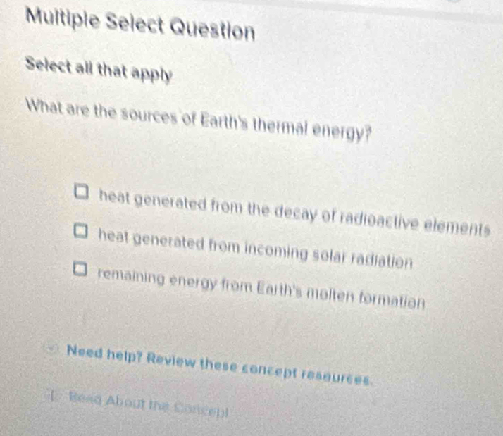 Muitipie Select Question
Select all that apply
What are the sources of Earth's thermal energy?
heat generated from the decay of radioactive elements
heat generated from incoming solar radiation
remaining energy from Earth's molten formation
Need help? Review these concept resources.
[ Read About the Concepl