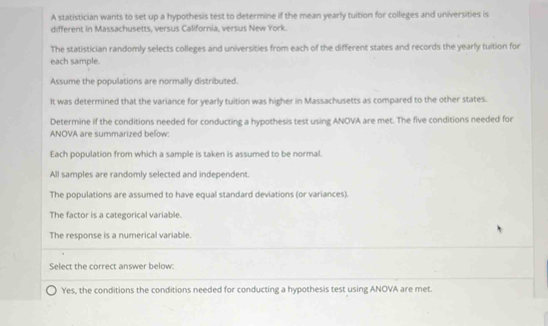 A statistician wants to set up a hypothesis test to determine if the mean yearly tuition for colleges and universities is
different in Massachusetts, versus California, versus New York.
The statistician randomly selects colleges and universities from each of the different states and records the yearly tuition for
each sample.
Assume the populations are normally distributed.
It was determined that the variance for yearly tuition was higher in Massachusetts as compared to the other states.
Determine if the conditions needed for conducting a hypothesis test using ANOVA are met. The five conditions needed for
ANOVA are summarized below:
Each population from which a sample is taken is assumed to be normal.
All samples are randomly selected and independent.
The populations are assumed to have equal standard deviations (or variances).
The factor is a categorical variable.
The response is a numerical variable.
Select the correct answer below:
Yes, the conditions the conditions needed for conducting a hypothesis test using ANOVA are met.