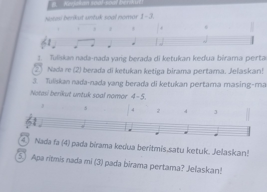 Kerjakan soal-soal berikut! 
Notasi berikut untuk soal nomor 1-3. 
1. Tuliskan nada-nada yang berada di ketukan kedua birama perta 
2 Nada re (2) berada di ketukan ketiga birama pertama. Jelaskan! 
3. Tuliskan nada-nada yang berada di ketukan pertama masing-ma 
Notasi berikut untuk soal nomor 4-5. 
3 
4.) Nada fa (4) pada birama kedua beritmis satu ketuk. Jelaskan! 
5.) Apa ritmis nada mi (3) pada birama pertama? Jelaskan!